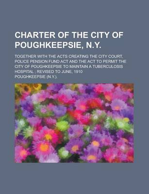 Book cover for Charter of the City of Poughkeepsie, N.Y; Together with the Acts Creating the City Court, Police Pension Fund ACT and the ACT to Permit the City of Po