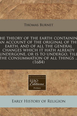 Cover of The Theory of the Earth Containing an Account of the Original of the Earth, and of All the General Changes Which It Hath Already Undergone, or Is to Undergo, Till the Consummation of All Things ... (1684)