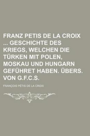 Cover of Franz Petis de La Croix Geschichte Des Kriegs, Welchen Die Turken Mit Polen, Moskau Und Hungarn Gefuhret Haben. Ubers. Von G.F.C.S.