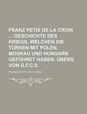 Book cover for Franz Petis de La Croix Geschichte Des Kriegs, Welchen Die Turken Mit Polen, Moskau Und Hungarn Gefuhret Haben. Ubers. Von G.F.C.S.