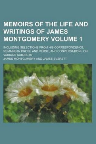 Cover of Memoirs of the Life and Writings of James Montgomery; Including Selections from His Correspondence, Remains in Prose and Verse, and Conversations on Various Subjects Volume 1