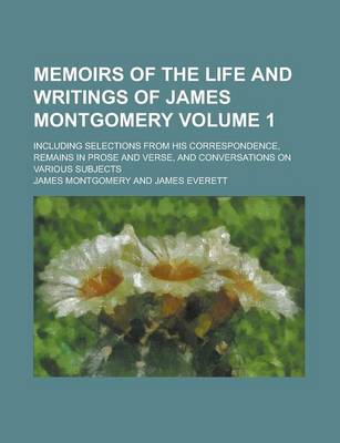 Book cover for Memoirs of the Life and Writings of James Montgomery; Including Selections from His Correspondence, Remains in Prose and Verse, and Conversations on Various Subjects Volume 1
