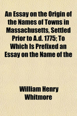 Cover of An Essay on the Origin of the Names of Towns in Massachusetts, Settled Prior to A.D. 1775; To Which Is Prefixed an Essay on the Name of the