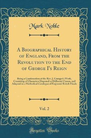 Cover of A Biographical History of England, From the Revolution to the End of George I's Reign, Vol. 2: Being a Continuation of the Rev. J. Granger's Work, Consisting of Characters Disposed in Different Classes, and Adapted to a Methodical Catalogue of Engraved Br