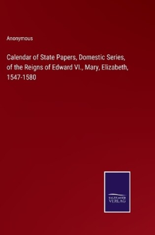 Cover of Calendar of State Papers, Domestic Series, of the Reigns of Edward VI., Mary, Elizabeth, 1547-1580