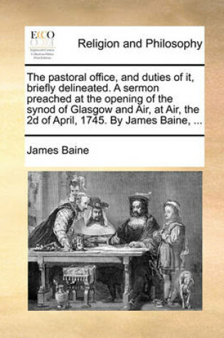 Cover of The Pastoral Office, and Duties of It, Briefly Delineated. a Sermon Preached at the Opening of the Synod of Glasgow and Air, at Air, the 2D of April, 1745. by James Baine, ...