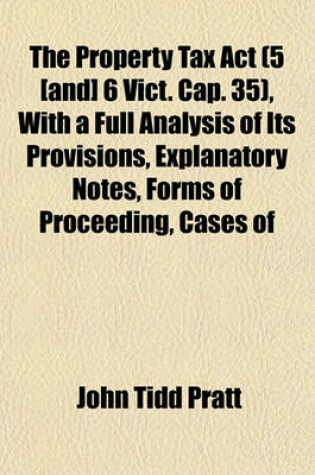 Cover of The Property Tax ACT (5 [And] 6 Vict. Cap. 35), with a Full Analysis of Its Provisions, Explanatory Notes, Forms of Proceeding, Cases of