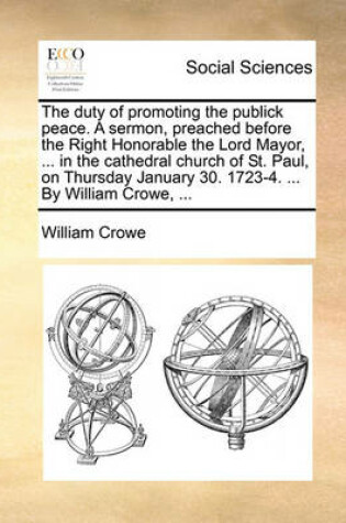 Cover of The Duty of Promoting the Publick Peace. a Sermon, Preached Before the Right Honorable the Lord Mayor, ... in the Cathedral Church of St. Paul, on Thursday January 30. 1723-4. ... by William Crowe, ...