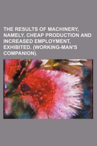 Cover of The Results of Machinery, Namely, Cheap Production and Increased Employment, Exhibited. (Working-Man's Companion)