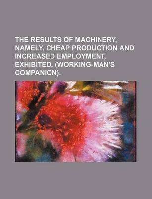 Book cover for The Results of Machinery, Namely, Cheap Production and Increased Employment, Exhibited. (Working-Man's Companion)