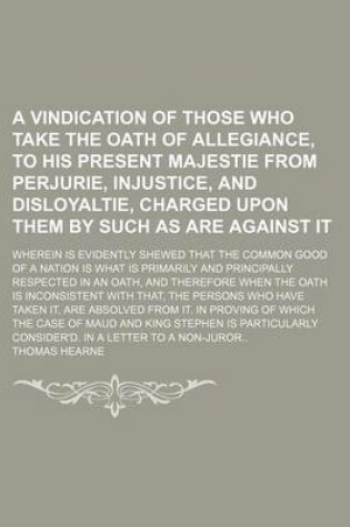 Cover of A Vindication of Those Who Take the Oath of Allegiance, to His Present Majestie from Perjurie, Injustice, and Disloyaltie, Charged Upon Them by Such as Are Against It; Wherein Is Evidently Shewed That the Common Good of a Nation Is What Is Primarily and P