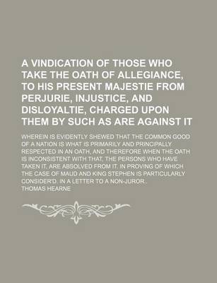 Book cover for A Vindication of Those Who Take the Oath of Allegiance, to His Present Majestie from Perjurie, Injustice, and Disloyaltie, Charged Upon Them by Such as Are Against It; Wherein Is Evidently Shewed That the Common Good of a Nation Is What Is Primarily and P