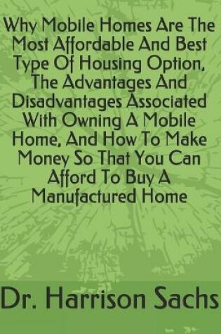 Cover of Why Mobile Homes Are The Most Affordable And Best Type Of Housing Option, The Advantages And Disadvantages Associated With Owning A Mobile Home, And How To Make Money So That You Can Afford To Buy A Manufactured Home