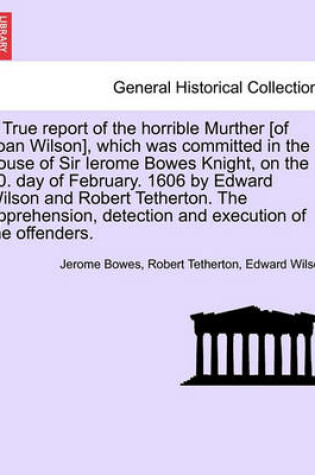 Cover of A True Report of the Horrible Murther [Of Joan Wilson], Which Was Committed in the House of Sir Ierome Bowes Knight, on the 20. Day of February. 1606 by Edward Wilson and Robert Tetherton. the Apprehension, Detection and Execution of the Offenders.