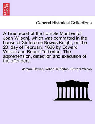 Book cover for A True Report of the Horrible Murther [Of Joan Wilson], Which Was Committed in the House of Sir Ierome Bowes Knight, on the 20. Day of February. 1606 by Edward Wilson and Robert Tetherton. the Apprehension, Detection and Execution of the Offenders.