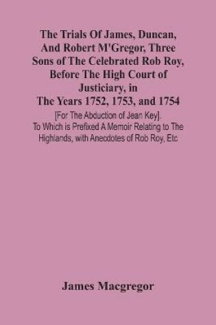 Cover of The Trials Of James, Duncan, And Robert M'Gregor, Three Sons Of The Celebrated Rob Roy, Before The High Court Of Justiciary, In The Years 1752, 1753, And 1754 [For The Abduction Of Jean Key]. To Which Is Prefixed A Memoir Relating To The Highlands, With Anecdo