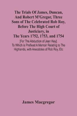 Book cover for The Trials Of James, Duncan, And Robert M'Gregor, Three Sons Of The Celebrated Rob Roy, Before The High Court Of Justiciary, In The Years 1752, 1753, And 1754 [For The Abduction Of Jean Key]. To Which Is Prefixed A Memoir Relating To The Highlands, With Anecdo