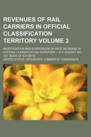 Cover of Revenues of Rail Carriers in Official Classification Territory Volume 3; Investigation and Suspension of Rate Increase in Official Classification Territory. I. & S. Docket No. 333. Book of Exhibits