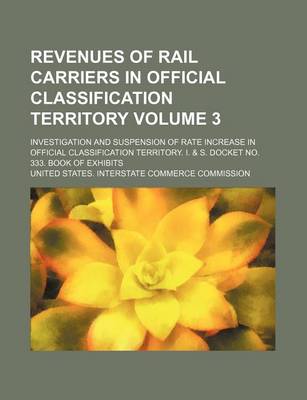 Book cover for Revenues of Rail Carriers in Official Classification Territory Volume 3; Investigation and Suspension of Rate Increase in Official Classification Territory. I. & S. Docket No. 333. Book of Exhibits