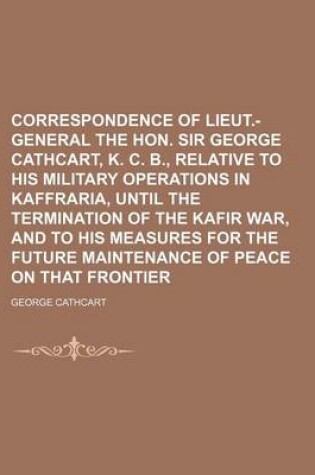 Cover of Correspondence of Lieut.-General the Hon. Sir George Cathcart, K. C. B., Relative to His Military Operations in Kaffraria, Until the Termination of the Kafir War, and to His Measures for the Future Maintenance of Peace on That Frontier