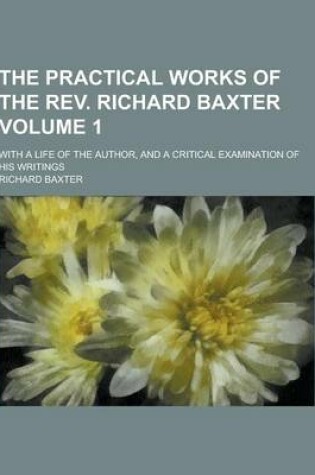 Cover of The Practical Works of the REV. Richard Baxter; With a Life of the Author, and a Critical Examination of His Writings Volume 1