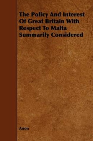 Cover of The Policy And Interest Of Great Britain With Respect To Malta Summarily Considered