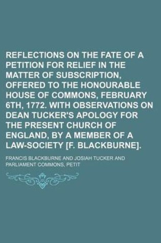 Cover of Reflections on the Fate of a Petition for Relief in the Matter of Subscription, Offered to the Honourable House of Commons, February 6th, 1772. with Observations on Dean Tucker's Apology for the Present Church of England, by a Member of a Law-Society