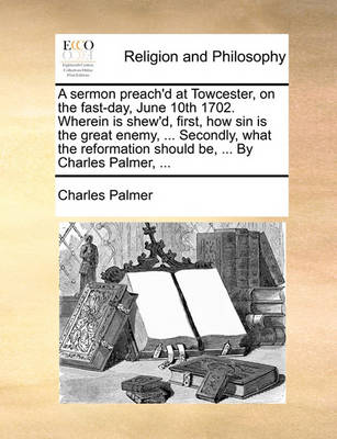 Book cover for A Sermon Preach'd at Towcester, on the Fast-Day, June 10th 1702. Wherein Is Shew'd, First, How Sin Is the Great Enemy, ... Secondly, What the Reformation Should Be, ... by Charles Palmer, ...