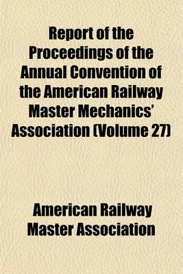 Book cover for Report of the Proceedings of the Annual Convention of the American Railway Master Mechanics' Association (Volume 27)