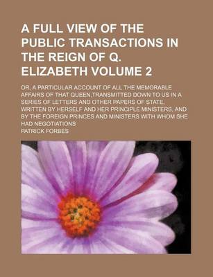 Book cover for A Full View of the Public Transactions in the Reign of Q. Elizabeth Volume 2; Or, a Particular Account of All the Memorable Affairs of That Queen, Transmitted Down to Us in a Series of Letters and Other Papers of State, Written by Herself and Her Principl