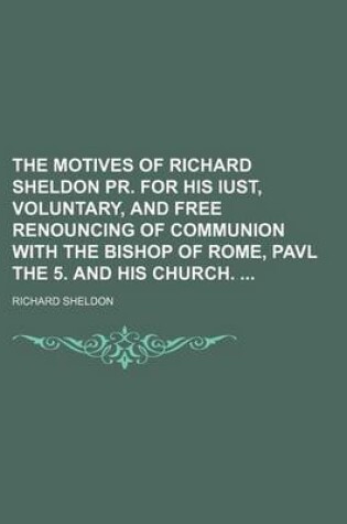 Cover of The Motives of Richard Sheldon PR. for His Iust, Voluntary, and Free Renouncing of Communion with the Bishop of Rome, Pavl the 5. and His Church.