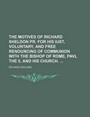 Book cover for The Motives of Richard Sheldon PR. for His Iust, Voluntary, and Free Renouncing of Communion with the Bishop of Rome, Pavl the 5. and His Church.