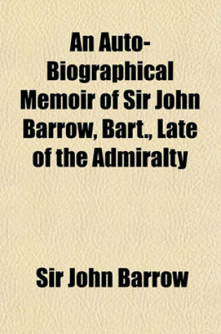 Cover of An Auto-Biographical Memoir of Sir John Barrow, Bart., Late of the Admiralty; Including Reflections, Observations, and Reminiscences at Home and Abroad, from Early Life to Advanced Age