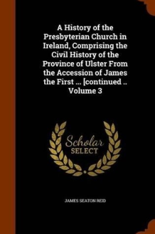 Cover of A History of the Presbyterian Church in Ireland, Comprising the Civil History of the Province of Ulster from the Accession of James the First ... [Continued .. Volume 3