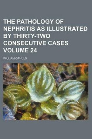 Cover of The Pathology of Nephritis as Illustrated by Thirty-Two Consecutive Cases Volume 24