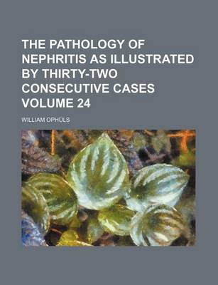 Book cover for The Pathology of Nephritis as Illustrated by Thirty-Two Consecutive Cases Volume 24