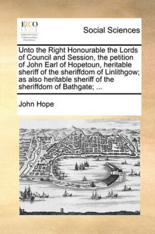 Cover of Unto the Right Honourable the Lords of Council and Session, the Petition of John Earl of Hopetoun, Heritable Sheriff of the Sheriffdom of Linlithgow; As Also Heritable Sheriff of the Sheriffdom of Bathgate; ...