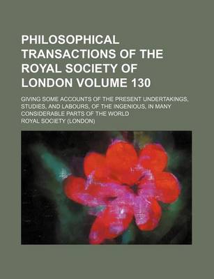 Book cover for Philosophical Transactions of the Royal Society of London Volume 130; Giving Some Accounts of the Present Undertakings, Studies, and Labours, of the Ingenious, in Many Considerable Parts of the World