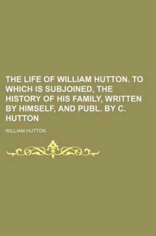 Cover of The Life of William Hutton. to Which Is Subjoined, the History of His Family, Written by Himself, and Publ. by C. Hutton