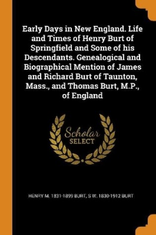 Cover of Early Days in New England. Life and Times of Henry Burt of Springfield and Some of His Descendants. Genealogical and Biographical Mention of James and Richard Burt of Taunton, Mass., and Thomas Burt, M.P., of England