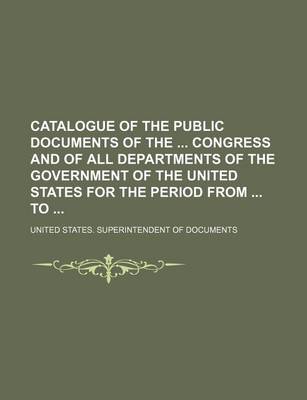 Book cover for Catalogue of the Public Documents of the Congress and of All Departments of the Government of the United States for the Period from to