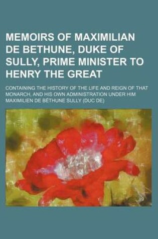 Cover of Memoirs of Maximilian de Bethune, Duke of Sully, Prime Minister to Henry the Great (Volume 2); Containing the History of the Life and Reign of That Monarch, and His Own Administration Under Him