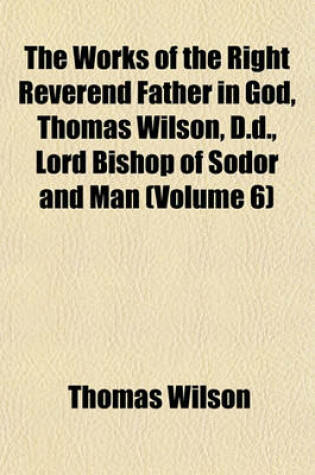 Cover of The Works of the Right Reverend Father in God, Thomas Wilson, D.D., Lord Bishop of Sodor and Man (Volume 6)