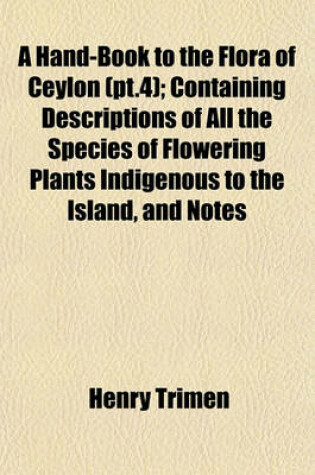 Cover of A Hand-Book to the Flora of Ceylon (PT.4); Containing Descriptions of All the Species of Flowering Plants Indigenous to the Island, and Notes