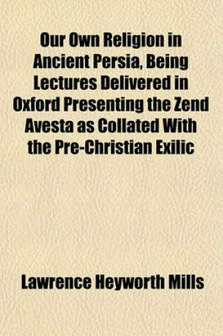Cover of Our Own Religion in Ancient Persia, Being Lectures Delivered in Oxford Presenting the Zend Avesta as Collated with the Pre-Christian Exilic