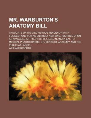 Book cover for Mr. Warburton's Anatomy Bill; Thoughts on Its Mischievous Tendency with Suggestions for an Entirely New One, Founded Upon an Available Anti-Septic Process, in an Appeal to Medical Practitioners, Students of Anatomy, and the Public at Large