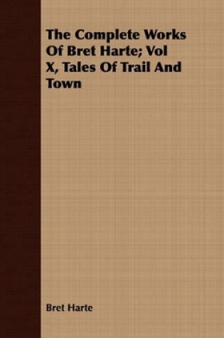 Cover of The Complete Works Of Bret Harte; Vol X, Tales Of Trail And Town