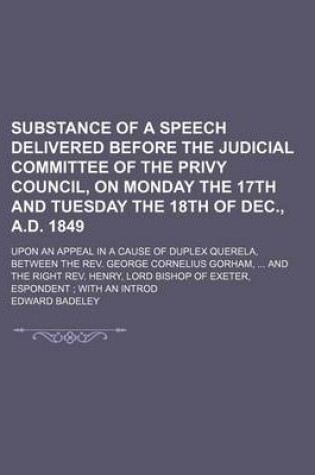 Cover of Substance of a Speech Delivered Before the Judicial Committee of the Privy Council, on Monday the 17th and Tuesday the 18th of Dec., A.D. 1849; Upon an Appeal in a Cause of Duplex Querela, Between the REV. George Cornelius Gorham, and the Right REV. Henry,