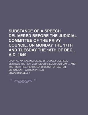 Book cover for Substance of a Speech Delivered Before the Judicial Committee of the Privy Council, on Monday the 17th and Tuesday the 18th of Dec., A.D. 1849; Upon an Appeal in a Cause of Duplex Querela, Between the REV. George Cornelius Gorham, and the Right REV. Henry,