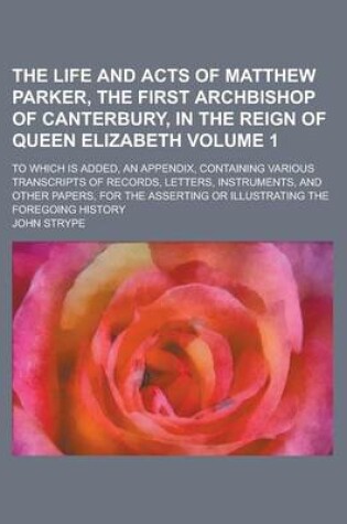 Cover of The Life and Acts of Matthew Parker, the First Archbishop of Canterbury, in the Reign of Queen Elizabeth; To Which Is Added, an Appendix, Containing Various Transcripts of Records, Letters, Instruments, and Other Papers, for the Volume 1